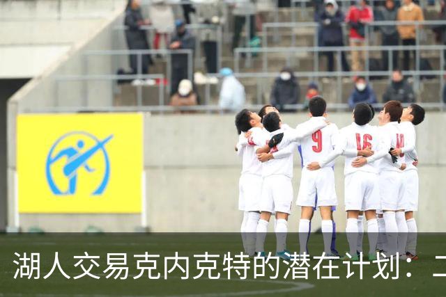 湖人交易克内克特的潜在计划：二换一引关注，雄鹿或成接盘侠