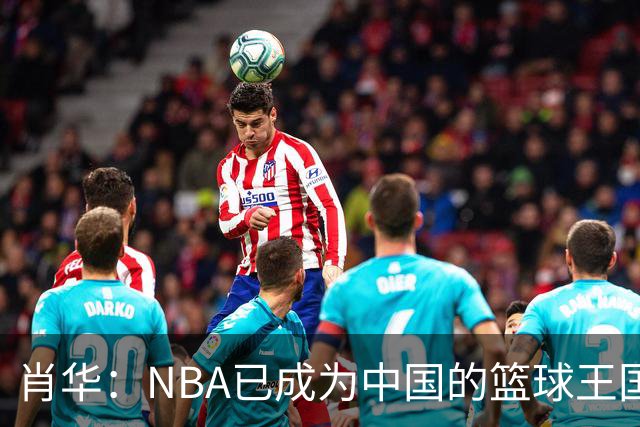 肖华：NBA已成为中国的篮球王国，亿万球迷在呼唤！